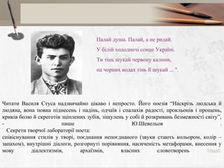 Палай душа. Палай, а не ридай.
У бiлiй холоднечі сонце Україні.
Ти тінь шукай червону калини,
на чорних водах тінь її шукай ... ".

Читати Василя Стуса надзвичайно цікаво і непросто. Його поезія “Наскрізь людська й
людяна, вона повна піднесень і падінь, одчаїв і спалахів радості, прокльонів і прощень,
криків болю й скреготів зціплених зубів, зіщулень у собі й розкривань безмежності світу”,
пише
Ю.Шевельов
.
Секрети творчої лабораторії поета:
співіснування стилів у творі, поєднання непоєднаного (звуки стають кольором, колір –
запахом), внутрішні діалоги, розгорнуті порівняння, насиченість метафорами, внесення у
мову
діалектизмів,
архаїзмів,
власних
словотворень
тощо.

 