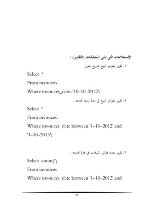 : (‫اﻹﺳﺘﻌﻼﻣﺎت اﻟﺘﻲ ﺗﻠﺒﻲ اﻟﻤﺘﻄﻠﺒﺎت )اﻟﺘﻘﺎرﻳﺮ‬
‫١. ﺗﻘﺮﻳﺮ ﺑﻔﻮاﺗﲑ اﻟﺒﻴﻊ ﺑﺘﺎرﻳﺦ ﻣﻌﲔ‬
Select *
From invouces
Where invouces_date='10-10-2012';
. ‫٢. ﺗﻘﺮﻳﺮ ﺑﻔﻮاﺗﲑ اﻟﺒﻴﻊ ﰲ ﻣﺪة زﻣﻨﻴﻪ ﳏﺪدﻩ‬
Select *
From invouces
Where invouces_date between '1-10-2012' and
'1-10-2013';
. ‫٣. ﺗﻘﺮﻳﺮ ﺑﻌﺪد ﻓﻮاﺗﲑ اﳌﺒﻴﻌﺎت ﰲ ﻓﱰة ﳏﺪدﻩ‬
Select count(*)
From invouces
Where invouces_date between '1-10-2012' and
25

 