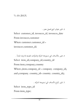 '1-10-2013';

. ‫٤. ﺗﻘﺮﻳﺮ ﺑﻔﻮاﺗﲑ اﻟﺒﻴﻊ ﻟﻌﻤﻴﻞ ﻣﻌﲔ‬
Select customer_id, invouces_id, invouces_date
From invouces,customer
Where customer.customer_id =
invouces.customer_id;
. ‫٥. ﺗﻘﺮﻳﺮ ﺑﺎﻷﺻﻨﺎف اﻟﱵ ﺗﺴﺘﻮردﻫﺎ ﻛﻪ و ﻛﺎت اﳌﺼﻨﻌﻪ ﳍﺎ وﺑﻠﺪ اﳌﻨﺸﺄ‬
‫اﻟﺸﺮ اﻟﺸﺮ‬
Select item_id,company_id,country_id
From item,company,country
Where (item.company_id = company. company_id)
and (company. country_id= country. country_id);
. ‫٦. ﺗﻘﺮﻳﺮ ﺑﺄﻧﻮاع اﻷﺻﻨﺎف اﻟﱵ ﺗﺴﺘﻮردﻫﺎ ﻛﻪ‬
‫اﻟﺸﺮ‬
Select item_type_id
From item_type;
26

 