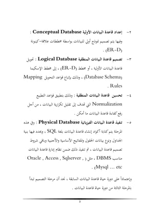‫٢- إﻋﺪاد ﻗﺎﻋﺪة اﻟﺒﻴﺎﻧﺎت اﻷوﻟﻴﺔ ‪: Conceptual Database‬‬
‫وﻓﻴﻬﺎ ﻳﺘﻢ ﺗﺼﻤﻴﻢ ﳕﻮذج أوﱄ ﻟﻠﺒﻴﺎﻧﺎت ﺑﻮاﺳﻄﺔ ﳐﻄﻄﺎت ﻋﻼﻗﺔ-ﻛﻴﻨﻮﻧﺔ‬
‫)‪. (ER-D‬‬
‫٣- ﺗﺼﻤﻴﻢ ﻗﺎﻋﺪة اﻟﺒﻴﺎﻧﺎت اﻟﻤﻨﻄﻘﻴﺔ ‪ : Logical Database‬ﲢﻮﻳﻞ‬
‫ﻗﺎﻋﺪة اﻟﺒﻴﺎﻧﺎت اﻷوﻟﻴﺔ ، أو ﳐﻄﻂ )‪ ، (ER-D‬إﱃ ﳐﻄﻂ اﻹﺳﻜﻴﻤﺎ‬
‫)‪ ، (Database Schema‬وذﻟﻚ ﺑﺈﺗﺒﺎع ﻗﻮاﻋﺪ اﻟﺘﺤﻮﻳﻞ ‪Mapping‬‬
‫‪. Rules‬‬
‫٤- ﺗﺤﺴﻴﻦ ﻗﺎﻋﺪة اﻟﺒﻴﺎﻧﺎت اﻟﻤﻨﻄﻘﻴﺔ : وذﻟﻚ ﺑﺘﻄﺒﻴﻖ ﻗﻮاﻋﺪ اﻟﺘﻄﺒﻴﻊ‬
‫‪ Normalization‬اﻟﱵ ﺪف إﱃ ﺗﻘﻠﻴﻞ ﺗﻜﺮارﻳﺔ اﻟﺒﻴﺎﻧﺎت ، ﻣﻦ أﺟﻞ‬
‫رﻓﻊ ﻛﻔﺎءة ﻗﺎﻋﺪة اﻟﺒﻴﺎﻧﺎت ﻣﺎ أﻣﻜﻦ .‬
‫٥- ﺗﻨﻔﻴﺬ ﻗﺎﻋﺪة اﻟﺒﻴﺎﻧﺎت اﻟﻔﻴﺰﻳﺎﺋﻴﺔ ‪ : Physical Database‬وﰲ ﻫﺬﻩ‬
‫اﳌﺮﺣﻠﺔ ﻳﺘﻢ ﻛﺘﺎﺑﺔ أﻛﻮاد إﻧﺸﺎء ﻗﺎﻋﺪة اﻟﺒﻴﺎﻧﺎت ﺑﻠﻐﺔ ‪ ، SQL‬وﳛﺪد ﻓﻴﻬﺎ ﺑﻨﻴﺔ‬
‫اﳉﺪاول وﻧﻮع ﺑﻴﺎﻧﺎت اﳊﻘﻮل واﳌﻔﺎﺗﻴﺢ اﻷﺳﺎﺳﻴﺔ واﻷﺟﻨﺒﻴﺔ وﺑﺎﻗﻲ ﺷﺮوط‬
‫ﺗﺼﻤﻴﻢ ﻗﺎﻋﺪة اﻟﺒﻴﺎﻧﺎت ، ﰒ ﺗﻨﻔﻴﺬ ذﻟﻚ ﺿﻤﻦ ﻧﻈﺎم إدارة ﻗﺎﻋﺪة اﻟﺒﻴﺎﻧﺎت‬
‫ﻣﻨﺎﺳﺐ ‪ ، DBMS‬ﻣﺜﻞ ) , ‪Oracle , Access , Sqlserver‬‬
‫‪. (Mysql … etc‬‬
‫وإﻋﺘﻤﺎداً ﻋﻠﻰ دورة ﺣﻴﺎة ﻗﺎﻋﺪة اﻟﺒﻴﺎﻧﺎت اﻟﺴﺎﺑﻘﺔ ، ﳒﺪ أن ﻣﺮﺣﻠﺔ اﻟﺘﺼﻤﻴﻢ ﺗﺒﺪأ‬
‫ﺑﺎﳌﺮﺣﻠﺔ اﻟﺜﺎﻟﺜﺔ ﻣﻦ دورة ﺣﻴﺎة ﻗﺎﻋﺪة اﻟﺒﻴﺎﻧﺎت .‬
‫3‬

 