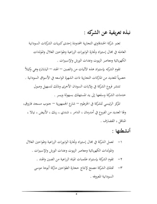 ‫ﻧﺒﺬﻩ ﺗﻌﺮﻳﻔﻴﺔ ﻋﻦ ﻛﻪ :‬
‫اﻟﺸﺮ‬
‫ﺗﻌﺘﱪ ﻛﺔ اﳋﻨﺪﻗﺎوي اﻟﺘﺠﺎرﻳﺔ اﶈﺪودة إﺣﺪى ﻛﱪﻳﺎت ﻛﺎت اﻟﺴﻮداﻧﻴﺔ‬
‫اﻟﺸﺮ‬
‫ﺷﺮ‬
‫اﻟﻌﺎﻣﻠﻪ ﰲ ﳎﺎل إﺳﺘﲑاد وﲡﺎرة اﻟﻮاﺑﻮرات اﻟﺰراﻋﻴﺔ وﻃﻮاﺣﲔ اﻟﻐﻼل واﳌﻮﻟﺪات‬
‫اﻟﻜﻬﺮﺑﺎﺋﻴﺔ وﻣﻌﺎﺻﺮ اﻟﺰﻳﻮت وﻋﺪات اﻟﻮرش واﻹﺳﺒﲑات .‬
‫و‬
‫اﻟﺸﺮ‬
‫ﺗﻘﻮم ﻛﻪ ﺑﺈﺳﺘﲑاد ﻫﺬﻩ اﻵﻟﻴﺎت ﻣﻦ )اﻟﺼﲔ – اﳍﻨﺪ – اﻟﻴﺎﺑﺎن( وﻫﻲ ﻛﻴﻼً‬
‫ﺣﺼﺮﻳﺎً ﻟﻠﻌﺪﻳﺪ ﻣﻦ ﻛﺎت اﻟﺘﺠﺎرﻳﺔ ذات اﻟﺸﻬﺮة اﻟﻮاﺳﻌﻪ ﰲ اﻷﺳﻮاق اﻟﺴﻮداﻧﻴﺔ .‬
‫اﳌﺎر‬
‫ﺗﻨﺘﺸﺮ ﻓﺮوع ﻛﺔ ﰲ وﻻﻳﺎت اﻟﺴﻮدان اﻷﺧﺮى وذﻟﻚ ﻟﺘﺴﻬﻴﻞ وﺻﻮل‬
‫اﻟﺸﺮ‬
‫ﺧﺪﻣﺎت ﻛﺔ وﺳﻠﻌﻬﺎ إﱃ ﻳﺪ اﳌﺴﺘﻬﻠﻚ ﺑﺴﻬﻮﻟﺔ وﻳﺴﺮ .‬
‫اﻟﺸﺮ‬
‫ﻛﺰ اﻟﺮﺋﻴﺴﻲ ﻛﺔ ﰲ اﳋﺮﻃﻮم – ع اﳉﻤﻬﻮرﻳﺔ – ﺟﻨﻮب ﻣﺴﺠﺪ ﻓﺎروق،‬
‫ﺷﺎر‬
‫ﻟﻠﺸﺮ‬
‫اﳌﺮ‬
‫وﳍﺎ اﻟﻌﺪﻳﺪ ﻣﻦ اﻟﻔﺮوع ﰲ أﻣﺪرﻣﺎن ، اﻟﺪاﻣﺮ ، ﺷﻨﺪي ، رﺑﻚ ، اﻷﺑﻴﺾ ، ﻧﻴﺎﻻ ،‬
‫اﳌﻨﺎﻗﻞ ، اﻟﻘﻀﺎرف .‬

‫أﻧﺸﻄﺘﻬﺎ :‬
‫١- ﺗﻌﻤﻞ ﻛﺔ ﰲ ﳎﺎل إﺳﺘﲑاد وﲡﺎرة اﻟﻮاﺑﻮرات اﻟﺰراﻋﻴﺔ وﻃﻮاﺣﲔ اﻟﻐﻼل‬
‫اﻟﺸﺮ‬
‫واﳌﻮﻟﺪات اﻟﻜﻬﺮﺑﺎﺋﻴﺔ وﻣﻌﺎﺻﺮ اﻟﺰﻳﻮت وﻋﺪات اﻟﻮرش واﻹﺳﺒﲑات .‬
‫٢- ﺗﻘﻮم ﻛﺔ ﺑﺈﺳﺘﲑاد ﻃﻠﻤﺒﺎت اﳌﻴﺎﻩ اﻟﺰراﻋﻴﺔ ﻣﻦ اﻟﺼﲔ واﳍﻨﺪ .‬
‫اﻟﺸﺮ‬
‫٣- ﲤﺘﻠﻚ ﻛﺔ ﻣﺼﻨﻊ ﻹﻧﺘﺎج ﺣﺠﺎرة اﻟﻄﻮاﺣﲔ ﻛﺔ أﺑﻮﺟﺎ ﻣﻮﺳﻰ‬
‫ﻣﺎر‬
‫اﻟﺸﺮ‬
‫اﻟﺴﻮداﻧﻴﺔ اﳌﻌﺮوﻓﻪ .‬
‫4‬

 