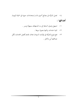 ‫٤- ﺗﻌﻤﻞ ﻛﻪ ﰲ ﺑﻀﺎﺋﻊ أﺧﺮى ذات إﺳﺘﺨﺪاﻣﺎت ﺣﻴﻮﻳﺔ ﰲ اﳊﻴﺎة اﻟﻴﻮﻣﻴﺔ.‬
‫اﻟﺸﺮ‬

‫أﻫﺪاﻓﻬﺎ :‬
‫١- ﺗﺴﻬﻴﻞ وﺻﻮل اﻟﺴﻠﻌﺔ إﱃ ﻳﺪ اﳌﺴﺘﻬﻠﻚ ﺑﺴﻬﻮﻟﺔ وﻳﺴﺮ .‬
‫٢- ﺗﻠﺒﻴﺔ ﺧﺪﻣﺎت زﺑﺎﺋﻨﻬﺎ ﺑﺼﻮرة ﺳﺮﻳﻌﺔ .‬
‫٣- ﻓﺘﺢ ﻓﺮوع ﻛﺔ ﰲ وﻻﻳﺎت اﻟﺴﻮدان ﺪف ﺗﻘﺪﱘ أﻓﻀﻞ اﳋﺪﻣﺎت ﻟﻜﻞ‬
‫ﻟﻠﺸﺮ‬
‫ﻋﻤﻼﺋﻬﺎ أﻳﻦ ﻣﺎﻛﺎﻧﻮ .‬

‫5‬

 