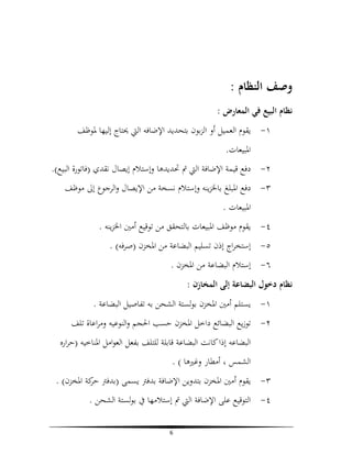 ‫وﺻﻒ اﻟﻨﻈﺎم :‬
‫ﻧﻈﺎم اﻟﺒﻴﻊ ﻓﻲ اﻟﻤﻌﺎرض :‬
‫١- ﻳﻘﻮم اﻟﻌﻤﻴﻞ أو اﻟﺰﺑﻮن ﺑﺘﺤﺪﻳﺪ اﻹﺿﺎﻓﻪ اﻟﱵ ﳛﺘﺎج إﻟﻴﻬﺎ ﳌﻮﻇﻒ‬
‫اﳌﺒﻴﻌﺎت.‬
‫٢- دﻓﻊ ﻗﻴﻤﺔ اﻹﺿﺎﻓﺔ اﻟﱵ ﰎ ﲢﺪﻳﺪﻫﺎ وإﺳﺘﻼم إﻳﺼﺎل ﻧﻘﺪي )ﻓﺎﺗﻮرة اﻟﺒﻴﻊ(.‬
‫٣- دﻓﻊ اﳌﺒﻠﻎ ﺑﺎﳋﺰﻳﻨﻪ وإﺳﺘﻼم ﻧﺴﺨﺔ ﻣﻦ اﻹﻳﺼﺎل واﻟﺮﺟﻮع إﱃ ﻣﻮﻇﻒ‬
‫اﳌﺒﻴﻌﺎت .‬
‫٤- ﻳﻘﻮم ﻣﻮﻇﻒ اﳌﺒﻴﻌﺎت ﺑﺎﻟﺘﺤﻘﻖ ﻣﻦ ﺗﻮﻗﻴﻊ أﻣﲔ اﳋﺰﻳﻨﻪ .‬
‫٥- إﺳﺘﺨﺮاج إذن ﺗﺴﻠﻴﻢ اﻟﺒﻀﺎﻋﺔ ﻣﻦ اﳌﺨﺰن )ﺻﺮﻓﻪ( .‬
‫٦- إﺳﺘﻼم اﻟﺒﻀﺎﻋﺔ ﻣﻦ اﳌﺨﺰن .‬
‫ﻧﻈﺎم دﺧﻮل اﻟﺒﻀﺎﻋﺔ إﻟﻰ اﻟﻤﺨﺎزن :‬
‫١- ﻳﺴﺘﻠﻢ أﻣﲔ اﳌﺨﺰن ﺑﻮﻟﺴﺘﺔ اﻟﺸﺤﻦ ﺑﻪ ﺗﻔﺎﺻﻴﻞ اﻟﺒﻀﺎﻋﺔ .‬
‫٢- ﺗﻮزﻳﻊ اﻟﺒﻀﺎﺋﻊ داﺧﻞ اﳌﺨﺰن ﺣﺴﺐ اﳊﺠﻢ واﻟﻨﻮﻋﻴﻪ وﻣﺮاﻋﺎة ﺗﻠﻒ‬
‫اﻟﺒﻀﺎﻋﻪ إذا ﻛﺎﻧﺖ اﻟﺒﻀﺎﻋﺔ ﻗﺎﺑﻠﺔ ﻟﻠﺘﻠﻒ ﺑﻔﻌﻞ اﻟﻌﻮاﻣﻞ اﳌﻨﺎﺧﻴﻪ )ﺣﺮارﻩ‬
‫اﻟﺸﻤﺲ ، أﻣﻄﺎر وﻏﲑﻫﺎ ( .‬
‫٣- ﻳﻘﻮم أﻣﲔ اﳌﺨﺰن ﺑﺘﺪوﻳﻦ اﻹﺿﺎﻓﺔ ﺑﺪﻓﱰ ﻳﺴﻤﻰ )ﺑﺪﻓﱰ ﻛﺔ اﳌﺨﺰن( .‬
‫ﺣﺮ‬
‫٤- اﻟﺘﻮﻗﻴﻊ ﻋﻠﻰ اﻹﺿﺎﻓﺔ اﻟﱵ ﰎ إﺳﺘﻼﻣﻬﺎ ﰲ ﺑﻮﻟﺴﺘﺔ اﻟﺸﺤﻦ .‬
‫6‬

 