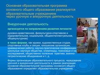 Основная образовательная программа
основного общего образования реализуется
образовательным учреждением
через урочную и внеурочную деятельность
Внеурочная деятельность
организуется по направлениям развития личности:
духовно-нравственное, физкультурно-спортивное и
оздоровительное, социальное, общеинтеллектуальное,
общекультурное)
в таких формах, как кружки, художественные студии,
спортивные клубы и секции, юношеские организации,
краеведческая работа, научно-практические конференции,
школьные научные общества, олимпиады, поисковые и научные
исследования, общественно полезные практики, военнопатриотические объединения и т. д.
Формы организации образовательного процесса, чередование
урочной и внеурочной деятельности в рамках реализации
основной образовательной программы основного общего
образования определяет образовательное учреждение.

 