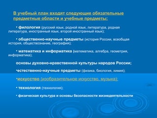 В учебный план входят следующие обязательные
предметные области и учебные предметы:
• филология (русский язык, родной язык, литература, родная

литература, иностранный язык, второй иностранный язык);

• общественно-научные предметы (история России, всеобщая

история, обществознание, география);

• математика и информатика (математика, алгебра, геометрия,

информатика);

основы духовно-нравственной культуры народов России;
•естественно-научные предметы (физика, биология, химия);

•искусство (изобразительное искусство, музыка);
• технология (технология);
• физическая культура и основы безопасности жизнедеятельности

 
