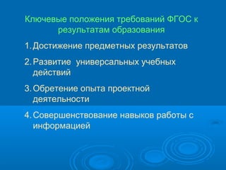 Ключевые положения требований ФГОС к
результатам образования
1. Достижение предметных результатов
2. Развитие универсальных учебных
действий
3. Обретение опыта проектной
деятельности
4. Совершенствование навыков работы с
информацией

 