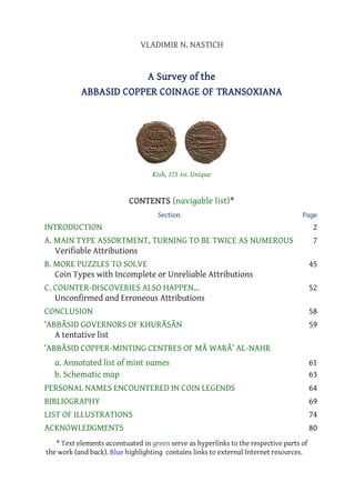 VLADIMIR N. NASTICH

A Survey of the
ABBASID COPPER COINAGE OF TRANSOXIANA

Kish, 173 AH. Unique

CONTENTS (navigable list)*
Section

Page

INTRODUCTION
A. MAIN TYPE ASSORTMENT, TURNING TO BE TWICE AS NUMEROUS
Verifiable Attributions
B. MORE PUZZLES TO SOLVE
Coin Types with Incomplete or Unreliable Attributions
C. COUNTER-DISCOVERIES ALSO HAPPEN...
Unconfirmed and Erroneous Attributions
CONCLUSION
‛ABBĀSID GOVERNORS OF KHURĀSĀN
A tentative list
‛ABBĀSID COPPER-MINTING CENTRES OF MĀ WARĀ‟ AL-NAHR
a. Annotated list of mint names
b. Schematic map

2
7
45
52
58
59

61
63

PERSONAL NAMES ENCOUNTERED IN COIN LEGENDS

64

BIBLIOGRAPHY
LIST OF ILLUSTRATIONS
ACKNOWLEDGMENTS

69
74
80

* Text elements accentuated in green serve as hyperlinks to the respective parts of
the work (and back). Blue highlighting contains links to external Internet resources.

 