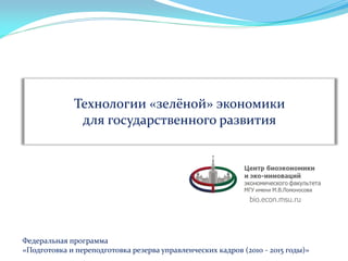 Технологии «зелёной» экономики
для государственного развития

bio.econ.msu.ru

Федеральная программа
«Подготовка и переподготовка резерва управленческих кадров (2010 - 2015 годы)»

 