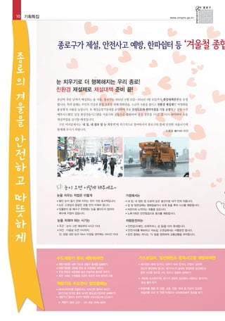 10 기획특집

종
로
의
겨
울
을

www.jongno.go.kr

눈 치우기로 더 행복해지는 우리 종로!
친환경 제설제로 제설대책 준비 끝!
유난히 추운 날씨가 예상되는 올 겨울, 종로구는 2013년 11월 15일~2014년 3월 15일까지 제설대책본부를 운영
합니다. 특히 올해는 주민의 건강과 환경 보호를 위해 염화칼슘, 소금의 사용을 줄이고 친환경 제설제인 ‘비염화물
융성제’의 사용을 늘립니다. 또 제설순찰기동대를 운영하여 주요 간선도로와 취약지점을 기동 순찰하고 강설 사전
예측시스템인 강설 화상전송시스템을 서울시와 공동으로 활용하여 강설 징후를 1시간 전 미리 파악하여 초동
제설작업을 실시할 예정입니다.
구민 여러분께서는 ‘내 집, 내 점포 앞 눈 치우기’에 적극적으로 참여하셔서 종로구와 함께 안전한 겨울나기에
함께해 주시기 바랍니다.

안
전
하
고
따
뜻
하

게

도로과 ☎2148-3172

눈이 오면 이렇게 해주세요~
눈을 치우는 작업은 이렇게

가정에서는

●

쌓인 눈이 얼기 전에 치우는 것이 가장 효과적입니다.

●

●

눈은 고갯길과 응달진 곳을 먼저 치워야 합니다.

●

집 앞 빙판길에는 염화칼슘이나 모래 등을 뿌려 사고를 예방합시다.

●

빗물받이 등 배수구 주변에는 눈을 쌓아두지 않아야

●

어린이와 노약자는 외출을 삼갑시다.

배수에 지장이 없습니다.

●

노후가옥은 안전점검으로 붕괴를 예방합시다.

눈을 치워야 하는 시기는

내 집, 내 점포 앞 도로의 눈은 솔선수범 내가 먼저 치웁니다.

차량운전자는

●

주간 : 눈이 그친 때로부터 4시간 이내

●

안전장구(체인, 모래주머니, 삽 등)을 미리 휴대합니다.

야간 : 다음날 오전 11시까지,

●

안전거리를 확보하고 커브길, 고갯길에서는 서행운전 합시다.

단, 당일 내린 눈이 10cm 이상일 경우에는 24시간 이내

●

●

운전 중에는 라디오, TV 등을 청취하여 교통상황을 파악합시다.

수도계량기 동파 예방하려면

가스보일러, 일산화탄소 중독사고를 예방하려면

계량기함(통) 내부 수도관 관통구 틈새를 밀폐하기
● 계량기함(통) 내부를 헌옷 등 보온재로 채우기
● 뚜껑 부분은 보온재로 덮고 비닐커버 등으로 씌우기
● 혹한 시에는 수돗물을 조금씩 흐르게 하여 받아서 사용

●

●

중독 사고를 일으킬 수도 있으니, 꼼꼼히 살펴보기
●

헤어드라이어를 이용하거나, 미지근한 물부터 녹이기
(50℃이상 뜨거운 물로 녹이면 열손상(고장)으로 교체하기)
● 계량기가 얼어서 유리가 깨지면 수도사업소에 신고하기
※ 계량기 동파 신고 : 120 또는 3146-2000

개방형 가스온수기는 환기가 양호한 장소에서 사용하고 환기구는
항상 열어 두기

계량기와 수도관이 얼었을때는
●

배기관이 빠져 있거나, 내부가 막혀 있거나, 구멍이 갈라져
있는지 확인해야 합니다. 배기가스가 실내로 유입되면 일산화탄소

●

보일러를 켰을 때 과열, 소음, 진동, 냄새 등 이상이 있으면
보일러를 끄고 꼭 전문가(제조사 A/S센터)에게 점검을 받기

 