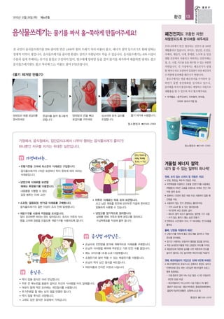 2013년 12월 26일 (목)

환경

제447호

13

폐건전지도 귀중한 자원!
재활용되도록 분리배출 해주세요
우리나라에서 연간 생산되는 건전지 중 11%만

전 국민이 음식물쓰레기를 20% 줄이면 연간 1,600억 원의 쓰레기 처리 비용이 줄고, 에너지 절약 등으로 5조 원에 달하는

재활용되고 있습니다. 라디오, 장난감, 손전등,

경제적 이익이 생깁니다. 음식물쓰레기를 줄이면 환경도 살리고 자원낭비도 막을 수 있습니다. 음식물쓰레기는 80% 이상이

카메라, 게임기, 시계, 휴대폰, 노트북 등 일상

수분과 쉽게 부패되는 유기성 물질로 구성되어 있어, 씽크대에 양파망 등을 걸어 물기를 제거하여 배출하면 냄새도 줄고

생활 곳곳에서 사용되고 버려지는 건전지에는
철, 은, 니켈, 카드뮴 등을 회수할 수 있는 귀중한

음식물쓰레기량도 줄고 처리에 드는 비용도 줄여 1석3조랍니다.

자원입니다. 각 가정에서는 폐건전지가 발생
할 때마다 따로 보관하여 일정량이 되면 폐건전지

<물기 제거망 만들기>

수거함에 분리배출 해주시기 바랍니다.
종로구에서는 연중 폐건전지를 수거하여 상·
하반기 동별 경진대회를 실시하고 있으니,
분리배출 하셔서 환경오염도 예방하고 자원으로
재활용을 할 수 있도록 적극 협조해주세요.

▶

▶

▶

▶

■

수거장소 : 동주민센터, 지하철역, 편의점,
아파트 분리수거함 등

양파망과 1회용 옷걸이를
준비하세요

옷걸이를 늘여 동그랗게
만듭니다

양파망의 끈을 빼고
옷걸이를 끼우세요

물기 제거에 사용합니다.

싱크대에 맞게 길이를
조절합니다.

청소행정과 ☎2148-2393

가정에서, 음식점에서, 집단급식소에서 나부터 행하는 음식물쓰레기 줄이기!
청소행정과 ☎2148-2392

하나뿐인 지구를 지키는 위대한 실천입니다.

가정에서는..
■

겨울철 에너지 절약,

유통기한을 고려해 최소한의 식재료만 구입합니다.

내가 할 수 있는 일부터 하나씩!

음식물쓰레기의 1/10은 보관하다 먹지 못하게 되어 버리는
식재료입니다.
■

첫째, 쓰지 않는 스위치 및 전등은 꺼요!
●

냉장고에 식재료를 보관할

●

때에는 투명용기를 이용합니다.

억원 절약 효과)
●
■

■

자연채광을 이용하고 고효율 조명기기를 사용해요.
(백열등의 10%만 고효율 조명으로 바꿔도 연간 730

내용물을 식별할 수 없는
검정 봉투는 이제 그만!
■

빈방, 화장실, 복도의 전등은 꺼요.

소포장, 깔끔포장, 반가공 식재료를 구매합니다.
음식물쓰레기의 절반 이상이 조리 전에 발생합니다.
계량기구를 사용해 적정량을 조리합니다.
많이 요리하면 버리는 양도 많아집니다. 조리시 가족의 식사
량을 고려해 정량을 만들도록 계량기구를 사용하도록 합니다.

■

자투리 식재료는 따로 모아 보관합니다.
쓰고 남은 재료를 한곳에 모아두면 다음에 편리하고
알뜰하게 사용할 수 있습니다.
냉장고를 정기적으로 정리합니다.
날짜를 정해 가족과 함께 냉장고를 정리하고
수납목록표를 작성해 붙여 둡니다.

컴퓨터나 프린터 등은 10분 이상 사용하지 않을 때
전원을 꺼요.

●

사용하지 않는 전기 콘센트는 뽑아두어요

- 각각 on/off 할 수 있는 멀티탭사용
- 대기전력 차단 콘센트 설치
- 에너지 절약 마크가 붙어있는 절전형 기기 사용
- 쓰지 않는 플러그 뽑는 습관 만들기
● 전력피크 시간대(10~12시, 17~19시)에는 전기사용을
줄여요

둘째, 난방을 적절하게 해요!

음식점 사장님은..

●

난방기기를 약하게 틀고 온도계를 걸어두고 적정
온도를 유지해요.

●

장기간 사용하는 보일러의 열효율 점검을 받아요.

■

손님수와 잔반량을 분석해 계획적으로 식재료를 구매합니다.

●

적정 실내온도(겨울철 적정 난방온도 20도)를 지켜요.

■

손님의 식사량을 배려해 주문받고 기본 반찬 수를 줄입니다.

●

■

메뉴 사이즈를 대·중·소로 다양화합니다.

■

소형찬기와 덜어 먹을 수 있는 복합찬기를 사용합니다.

■

손님이 먹다 남긴 음식을 싸드립니다.

■

여유식품과 잔식은 이웃과 나눕니다.

손님은..
■

먹지 않을 음식은 미리 반납합니다.

체감온도에 의존해 실내를 너무 따뜻하게 온도를
높이지 않아요. (1도 높이려면 에너지사용 7%증가)

셋째, 에코마일리지 가입으로 1년에 10만원 버세요!
●

에너지절약으로 온실가스도 감축하고 환경도 살리고
인센티브로 돈도 버는 시민실천 에너지절약 프로그
램에 동참해요.
- 가정·점포의 경우 10% 이상 절감 시 5만 마일리지
(5만원 상당) 지급
- 에코마일리지 카드소지자 시설 이용시 5% 할인

■

주문 전 메뉴판을 꼼꼼히 살피고 자신의 식사량을 미리 말해줍니다.

■

여럿이 함께 먹은 요리에는 개인접시를 사용합니다.

종로구 대상시설 : 종로구민회관, 종로문화체육센터,

■

추가주문을 할 때는 남지 않을 만큼만 합니다.

올림픽기념국민생활관, 삼청테니스장 등

■

먹지 않을 후식은 사양합니다.

■

그래도 남은 음식은 포장해서 가져갑니다.

환경과 ☎2148-2474

 