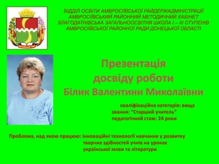 ВІДДІЛ ОСВІТИ АМВРОСІЇВСЬКОЇ РАЙДЕРЖАДМІНІСТРАЦІЇ
АМВРОСІЇВСЬКИЙ РАЙОННИЙ МЕТОДИЧНИЙ КАБІНЕТ
БЛАГОДАТНІВСЬКА ЗАГАЛЬНООСВІТНЯ ШКОЛА І – ІІІ СТУПЕНІВ
АМВРОСІЇВСЬКОЇ РАЙОННОЇ РАДИ ДОНЕЦЬКОЇ ОБЛАСТІ

Презентація
досвіду роботи
Білик Валентини Миколаївни
кваліфікаційна категорія: вища
звання: “Старший учитель”
педагогічний стаж: 24 роки
Проблема, над якою працюю: Інноваційні технології навчання у розвитку
творчих здібностей учнів на уроках
української мови та літератури

 