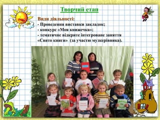 Творчий етап
Види діяльності:
- Проведення виставки закладок;
- конкурс «Моя книжечка»;
- тематичне відкрите інтегроване заняття
«Свято книги» (за участю музкерівника).

 