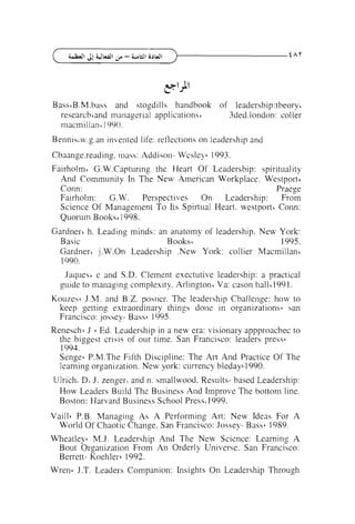Bass~B.M.bass and stogdills handbook of 1eadersbip:tbeory'
researcb~andmanagerial applications'
3ded.london: col ler
rnacmillan~
1990.
Bennis'w.g.an invented life: reflections on leadership and
Cbaange.reading, mass: Addison- Wesley' 1993.
Fairholm' G.W.Capturing the l-leart Of Leadersbip: spirituality
And Community In The New American Workplace. Westport'
Conn:
Praege
Fairholrn: G.W. Perspectives
On
Leadership:
From
Science Of Management To Its Spirtual Heart. westport' Coim:
Quoruin Books' 1998.
Gardnerc h. Leading minds: an anatomy of leadership. New York:
Basic
Books'
1995.
Gardner' j.W.On Leadership .New York: collier Macmillan'
1990.
Jaqueci e and S.D. Clement exectutive leadership: a practical
guide to managing complexity. Arlington' Va: cason ha11'1991.
Kouzesc J.M. and R.Z.
posner. The leadel-ship Challenge: how to
keep getting extraordinary things done in organizations' san
Francisco: Jossey- Bass' 1995.
Renesch~ Ed. Leadership in a new era: visionary appproacbec to
J
the biggest crisis of our time. San Francisco: leaders press6
1994.
Sengec P.M.The Fifth Discipline: The Art And Practice Of The
learning organization. New york: currency bleday' 1990.
6

Ulricht DCJ. zenger~and n. smallwood. Results- based Leadership:
How Leaders Build The Business And Improve The bottom line.
Boston: Harvard Business School Press11 999.
Vaillb P.B. Managing As A Performing Art: New Ideas For A
World Of Chaotic Change. San Francisco: Jossey- Bass' 1989.
Wheatley6 M.J. Leadership And The New Science: Learning A
Bout Organization From An Orderly Universe. San Francisco:
Berrett- Koehler-6 1992.
Wren6 J.T. Leaders Companion: Insights On Leadership Through

 