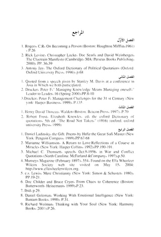 1 . Rogers* C.Ri On Becoming a Person (Boston: Hoi~ghton
Mifflint 1961 )
L P.26
2. Rick L e  i i ~ l e ~
Christopher Locke' Doc Senrls and David Veinbergeri
The Cluetrain Manifesto (Cambridge. MA: Per-seus Books Publishinrl.
1,000)~ 36639
PP.
3 . Antony Jayl The Oxford Dictionary of Political Quotations (Oxford:
Oxford Lni,er-sityPrejs. 1 9 9 6 ) ~
p.68
$&I &A
1 . Quoted from n specch ziven by Stanlcy M. Davis at :I conference in
participated.
Asia in Vv'hich M'C b ~ t h
2. Drtickeri Peter F," h,lanaging Knou!cdgc' Means Managins oneselti"
1-cader to Lender' 16 (Spring 200014PP.8-10
.q.Druckcrc Peter F' Management Challenges For the 3 1 st Century (Neu.
),ark: Harper Business' 1999')~ I .35
P.

w

& J ~ J

I . Hen1.y David 7'hor-caa. U'aldcn iRo>ton: Beacon Press, 1997). P.70
1,. Robert F t ~ s t . Elizabetli Knou.lcs%c.d. the osfrxd Dicticlnar)i of
quotations. 5th ed. "The Road Not T a k ~ r , ~ "
(1916) (oxford: oxford
university Press' 1999)
ylJ! & d l

C

I . Daniel lad in sky^ the Gift: Poems by Hafiz the Great S~tfi
Master (Nev,
Yorh: Penguin Cornpass' 1999)~PP.67-68
2. Marianne Williamson; .A Ret~rrrito Love:Reflections of a Couese in
Mil-acles (New I'ork: Hal-per CollinsL 1992i'PP. 190- 19 1
3. Michael C. Thornsetti speech, O ~ t . 1956, in Wat- and Conflict
9~
Quotations (North Carolina: McFarland &Company' 1997)ip.50.
3. Munseys Maga7ine (February 1897). 553. Found on the Ella Wheeleer
Mrilcox Society seb site visited on May
15' 2004:
http:llwww.el la~~tieelerwiIcox.org.
5. c.s. Lewis' Mere Christianity (New York: Simon & Schusteri 1980)&
PP. 19-2 1 .
6. Doc Childer and Bruce Cryer~From Chaos to Coherence (Boston:
Butterworth- Heinemann~1999),P.23.
7. Ibid' p.29.
8. Daniel Goletnan~Working With Emotional Intelligence (New York:
Bantam Books' 1998 ) L P.3 I .
9. Richard Wolman' Thinking with Your Soul (.New York: Harmony
Books( 3001 IiP.26.

 