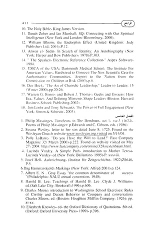 o 

10. The Holy Bible' K ~ n g
James Version.
1 I . Danah Zoher and Ian Marshall' SQ: Connecting with Our Spiritual
Intelligence (New York and London: Bloomsbury. 2000).
13. William Bloomb the Endorphin Effect (United Kingdom: Judy
Publishers L-td. 2001 )'P. 12.
13. Anuar el- S a d a ~ 'In Search of Identity: An Autobiography (!Yen,
YOI-k:
Harper and R o u Publishers' 1978)'P.:103.
14. " The Spcakers Electronic Reference Collection'" Anpex Softu,are'
i 903.
IS. YMCA of thc USA' Dartmouth Medical Schoolb The Instit~lteFor
.4niericnn V,~luek.T-Jardu.ired to Connect: The New Scientific Case for
Authoritative Communities. Areport to the Nation from the
Corntniksion or! Chiltiren a t R ~ s k
(2003)Gp.b.
,,-.
! 6. Dee Hock, I he AI-r of Chaordic Lcadersh~p'"Leader to Leaderi 15
( L;~ntc:.
3000).pp.30-26.
17. Warren Ci. Renni5 and Rohert J . Thornn.sb Geeks and Gsszers: How
Era' Va1ut.s. And Defining Mo~~lc'rits
Shape Leaders (Boston: Hanard
Bu:,incks School: Publishing.1002)
18. J ~ r n
Loetlr and Tony Sch~+,artz.!lc: P o  ~ e oi' Full Engagement (New
.T'
r
J'oi-k: Simon 22 Schuster. 2003).
&
&
1 . Philip Massinger. Tilnoleon' in ?'he Bondman, act I ssc.3 ( l i ~ 2 - l ) ~
Pocnis of Ph~lip
M;tssinger: p.Edurards and C . Gibson' eds. ( 1 986).
2. Susanri Wesley' letter to her son dated June 8' 1725. Found on the
U'esleyan Church website www.wes1eyan.orp.visited on 5/13/04.
3 . Polly L n B a r r ~ "Do you Have the Will to Lead'?" Fast Company
~
Magazine 321 March 2000)~p.222.
Found on website visited on May
27. 2003: !ittp:lluww.fastcompany.comlonline/32/koestenbaum.html.
4. Lucinda V;~rd?y.A Simple Path' introduction to Mother Teresa,
Lucinda Vardey' ed.(New York: Ballantine' 1995)'P. xxxviii.
5 . Josef Hell' Auf'zeicbnung' (Institut fiir Zeitgeschichte~ 1922)ZS630'
P.5.
6.Dag Hammarskjold' Markings (New York: AIfredi2001 )'p. 124.
success
7. Albert E. N . Gray Essay "the common denominator of
"(Philadelphia: NALU annual convention^ 1940).
8. Harold B. Lee' Teachings of Harold B. Lee .Clyde J. Williams'
ed.(Salt Lake City: Bookcraftil 996)'p.606.
9. Charles Moore' introduction to Washingtons School Exercises: Rules
of Civility and Decsnt Behavior in Company and conversation'
Charles Moors' ed. (Boston: Houghton Mifflin Company' 1926)' pp.
xi-xv.
10. Elizabeth Knowles' ed' the Oxford Dictionary of Quotations' 5th ed.
(Oxford: Oxford University Press6 199916 p.396.

 