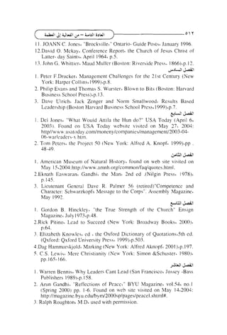 1 1 . JOANN C. Jones6 "Brockville'" Ontario- Guide Posts6 January 1996.
I2.David 0. Mckay&Conference Report6 the Church of Jesus Christ of
Latter- day Saintsi April 19641 p.5.
13. John G. Whittiest Maud Muller (Boston: Riverside Press. 1 8 6 6 ) ' ~12.
.
>JWI '!+dl

1 . Peter F.Drucker6 Management Challenges for the 21 st Century (New
York: Harper Collins~999)'p.g.
1
2. Philip Evans and Thomas S. Wurster~Blown to Bits (Boston: Harvard
Business School Press)~p.3.
1
3. Dave Ulrich. Jack Zenger and Norm small wood^ Results Based
Leadership (Boston Harvard Business School Press6 1999)6p.7.

+'

'!+dl

I . Del Jones' "What W o ~ ~ l d
Attila the Hun do?" USA Today (April 66
2003). Found on USA Today website visited on May 27& 2004:
httpllwww.usatoday .con1/moneny/companies/management/2003-0406-warleaders-s.htm.
2. Tom Peterst the Project 50 (New York: Alfred A. Knopf' 1999)tpp .
38-49.
&U '!+dl

I. American Museum of Natural History' found on web site visited on
May 1 562004:http:llwww.nmnh.org/cornmo~i/faq/q~~otes.html.
2.Eknath Enswarant Gandhi. the Man6 2nd ed .(Nilgin Press' 1978)'
p. 145.
3. Lieutenant General Dave R. Palmer 56 (retired)"Competence and
Character: Schwarzkopfs Message to the Corps". Assembly Magazine'
May 1992.
y U l '!+dl

1 . Gordon B. Hinckley' "the True Strength of the C h ~ ~ r c hEnsign
"
Magazine6 July 1973~p.48.
2.Rick Pitino' Lead to Succeed (New York: Broadway Books6 2000).
p.64.
3. Elizabeth Knowlest ed , the Oxford Dictionary of Quotations'Sth ed.
(Qxford: Qxford University Press' 1999)~p.503.
4.Dag Hammarskjold~Marking (New York: Alfred Aknopf' 2001)~p.197.
5 C.S. Lewis, Mere Christianity (New Yol-k: Simon &Schustert 1980)'
pp. 165- 166.
JAW '!+dl

1 . Warren Bennisc Why Leaders Cant Lead (San Francisco' Jossey -Bass
Publishers 1989)&p.
158.
2. Arun Gandhit "Reflections of Peacc~"BYU Magazine6 vo1.54~no.1
(Spring 2000) pp. 1-6. Found on web site visited on May 1462004:

http://magazine.byu.ed~r/byml2000sp/p3ges/peacel.shtml#.
3. Ralph Roughton6 M.D' used with permission.

 