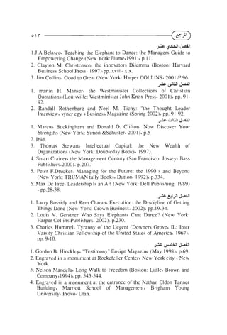 JAG &JWI&.dl
1 .J.A.Belascot Teaching the Elephant to Dance: the Managers Guide to
Empowering Change (New York:Plume~
I991 )' p. 1 1 .
2. Clayton M. Christensen' the innovators Dilemma (Boston: Harvard
Business School Press' 1997)~pp.
xviii- xix.
3. Jim Collins' Good to Great (New York: Harper COLLINS6 2001 tP.96.
&c

&I

!d
'& l

1. martin H. Mansert the Westminister Collections of Christian
Quotations (Louisville: Westminister John Knox Press' 2001)' pp. 9192.
2. Randall Rothenberg and Noel M. Tichy: "the Thought Leader
Interview. syner egy +Business Magazine (Spring 2002)~ 91 -92.
pp.

+

Js611

1 . Marcus Buckinsham and Donald 0 . Clifton' Now Discover Your
Strengths (New York: Simon &Schuster' 2001 )' p.5
2. Ibid.
3 . Thomas Stewart' Intellectual Capital: the New Wealth of
Organizations (New York: Doubleday Books' 1997).
3. Stuart Crainert the Management Century (San Francisco: Jossey- Bass
Publisherst2000)~
p.207.
5. Peter F.Drucker~Managing for the Future: the 1990 s and Beyond
(New York: TRUMAN tally Books' Dutton~1992)' p.334.
6. Max De Pree' Leadership Is an Art (New York: Dell Publishing' 1989)
pp.28'38.
6

JAG &IJI

&All

1. Larry Bossidy and Ram Charant Execution: the Discipline of Getting
Things Done (New York: Crown Business' 2002)' pp.19~34.
2. Louis V. Gerstner Who Says Elephants Cant Dance? (New York:
Harper Collins Publishers' 2002)' p.230.
L Inter
3. Charles Hummelt Tyranny of the Uegent (Downers Grove6 I :
Varsity Christian Fellowship of the United States of America' 1967)~
pp. 9- 10.
JAG

p A U I &.dl

1 . Gordon B. Hinckleyt "Testimony" Ensign Magazine (May 1998)~
p.69.
2. Engraved in a monument at Rockefeller Center6 New York city New
York.
3. Nelson Mandela' Long Walk to Freedom (Boston: Little6 Brown and
Company' 1 9 9 4 ) ~ 543-544.
pp.
4. Engraved in a monument at the entrance of the Nathan Eldon Tanner
Building' Marriott School of Management' Brigham Young
University' Provo~
Utah.
I

 