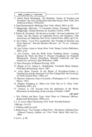 5. Alfred North Whitehead6 "the Rhythmic Claims of Freedom and
Discipline" the Aims of Education and other Essays (New York: New
American Library6 1929)'p.46.
6. Dag Harnrnarskjold~
Markings (New York: Alfred6 2001)~
p.158.
7. Muggeridge~Malcolm6 "A Twentieth Century Testimony" Malcolm
Muggeridge' Thomas Howard6 ed. (London: Collins~1979).
8. Robert K. Greenleaf6 "the Servant as Leader" 6 Servant Leadership: A F
ourney into the Nature of Legitimate Power and Greatness6 25th
anniversary ed. (Mahwah' New Jersey: Paulist Press6 2002)~
pp.23-24.
9. Jim Collins6 "Level Five Leadership: The Triumph of Humility and
Fierce Resolve4" Harvard Business Review6 vol. 79' no. l(January
2001 )6p.67.
10. Jim Collins4 Good to Great (New York: Harper Collins Publishers6
2001)~
p.20.
11. Jim Collins~ "And the Walls Came Tumbling down"^ Leading
Beyond the Walls the Peter F. Drucker Foundation for Nonproft
Management: Frances Hesselbein~ Marshall Goldsmith and Iain
Somerville6 ed (Jossey- Bass Publishers6 1999).
12. Peels Principles of Modem Policing6 1829.
13. Report of Col. Joshua L. Chamberlain6 Twentieth Maine Infantry
Field Near Emmitsburg- July 66 1863.
14. Alice Rains Trulock~ In the Hands of Providence:Joshua L.
Chamberlain and the American Civil War (Chapel Hill: the University
of North Carolina Press6 1992) p.5.
15. Maxwell Anderson4 Foan of Lorraine' (Washington6 D. C: Anderson
House' 1947).
16. Haddon Klingberg Jrb When Life Calls Out to Us (New York:
Doubleday 200 1)' p.8
17. Trulock~ p. 154. Excerpt from the dedication of the Maine
Monuments at Gettysburg on the evening of October 3 1889.
6
'J&l

I*

1 . Doc Childre and Bruc Cryer' from Chaos to Coherence (Boston:
p.23.
Butterworth Heinemannb 1999)~
2. C .S. Lewis6 Mere Christianity (New York: Simon& Schuster~
1 9 8 0 ) ~124-125.
~~.
3. Children andCryer~p.69.
4. Robert Frost' "Two Tramps in Mud Time"<The Poetry of Robert Frost
Edward Connery Lathem6 ed. (New York: Henry Holt and Co.'
1 969).
6

5. Lewis . p. 88.

 