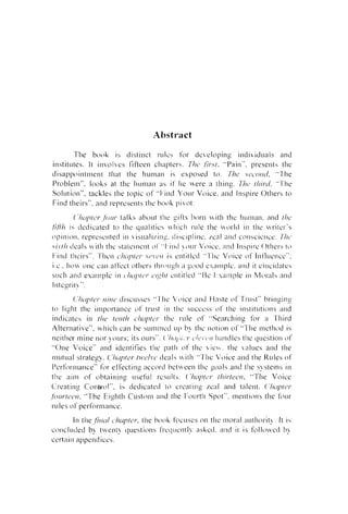 Abstract
T h e b o o k is d i s t i n c t r t ~ l c s f o r de,eloping i n d i v i d l r a l s a n d
,/ir..~/.
"Pain". presents the
institutes. It i ~ l v o l v e s l i f t e e n cllapterh. T ~ C J
d i s a p p o i n t m e n t that t h e h u m a n is exposed to. Ihe  . c ~ c ~ o i ~ ~ I ,
"The
I ~ r o b l e m " . l o o k s at the I l u n ~ a nas it' Ile u e r e a t h i n g . 771~)~hirtl.Y"1e
Solution", tackles t h e t o p i c o f "1-ind Y o u r V o i c e . a n d Inspire O t h e r s t o
F i n d theirs". a n d represents the b o o k p i  . o t .
( ' ~ I L I / I / L > ~ , ~ ~ ) I I ~ talks about tlle g i f t s b o r n it11 the l i u ~ l ~ a n .
and 111e
is ticdicated t o t h e qlralities  l l i c l i I-ule the ol.lci ill the r i ~ e l . ' s
o p i n i o ~ l ,r e p r e s c ~ l t e dill isuali;.ing. d i  c i p l ine. ~ c a a n d c o ~ ~ s c i e l l c e .
l
711cj
s i v l l r cieals
it11 the statelncnt o i ' ' ~ l - i ~ ~ o l V~ i r e . iilld 1nspil.e O t l l e r s 10
~ C oc
Fincl theirs". l'hen c.lrill,/e~-.sol.c,tr is ent i t l c d '.'Tile V o i c e o f I n tltre~lce":
i.c.. l l o u u ~ l e
call at'ti'ct otllers tIl1.0~1gl1 ~L'OCI
;
I
exarllplc. and it elucidates
s t ~ c l ant1 e s a n l p l e i n c.lr~~p/c~r entitled "Re I . .  a ~ n p l eill iLlc)~.al>a ~ i c l
i
c1/
11
:
;
Irltcgrit? ".

fi'Jilr

(.'h'ip/tci. trirre i l i s c u s e s "[he

,'()ice and t i a s t e o f ' r r ~ ~ s bl.illging
t"

to l i g h t t h e i m p o r t a n c e of' t l ~ s till t h e success 01' t h e institutions and

indicate.; i n (lre t c t l t h L.~CI~ICI. t h e ~ . u l e o f '.Searching f o r a 7'hil-d
Alternative". w h i c h c a n be s u m m e d LII-, b> the ~ l o l i v n
oS"1'lle rnethc)cl is
neither m i n e n o r )ours: its otrrs". ( ' l r ( ~ ~ i i i'!('i,c..//, t . Irandles t l l e r l u e s t i o ~ o f
~~
l
" O n e V o i c e " and i d e n t i f i e s t l l c p a t h o f the v i e  ( . t h e ,slues a n d the
c
e
m u t u a l strategy. C'l~trplern ~ l 1 . deals it11 ".l'lle V o i c e a n d he R ~ ~ l ofs
I'erfornlance" f o r e t ' f e c t i ~ i gaccord b e t ~  e e n h e goals ant1 tile s>stelns i n
t
t l ~ c a i m o f o b t a i n i n g ~ ~ s e t ri c sl ~ ~ l r s .
~
('~(I~IcJI.
//7ir./eetr. " T h e V o i c e
C r e a t i ~ i gC o n u o l " . i s tledicated t o creatirig r e a l a n d talent. ('lrtip~er.
f0lirrec~rr. "The E i ~ h t h u s t o m a n d the F o u r t l i Spot". m e n t i o n s t h e f o l ~ r
C
r ~ ~ l o fs perfol-mance.
e
I n tlle.fitrnl i ~ h u p l e r .[lie b o o k l i ~ u s c s n t l l c m o r a l a u t l l o r i t ~ I. t is
o
c o ~ l c l u d e db tLenl> cluestinns (Yeclt~entl!. i ~ s k ~ d n d i~ is f o l l o  r c d bq
a.
c e r t a i n appendices.

 