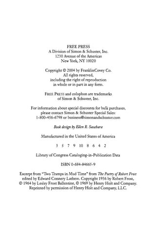 FREE PRESS
A Division of Simon & Schuster, h c .
1230 Avenue of the Americas
New York, NY 10020
Copyright O 2004 by FranMinCovey Co.
All rights resen-ed,
including the right of reproduction
in whole or in part in any form.
FREE PRESS colophon are trademarks
and
of Simon & Schuster, Lnc.
For information about special discounts for bulk purchases,
please contact Simon & Schuster Special Sales:
1-800-456-6798 or business@simonandschuster.com

Book desip by Ellen R. Sasahara
hlanufactured in the United States of America

Library of Congress Cataloging-in-Publication Data
ISBN 0-684-84665-9
Excerpt from "Two Tramps in Mud Time" from The Poetry of Roben. F~ost
edited by Edward Conner-y Lathem. Copyright 1936 by Robert Frost,
O 1964 by Lesley Frost Ballentine, O 1969 by Henry Holt and Company.
Reprinted by permission of Henry Holt and Company, LLC.

 