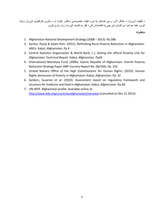 ‫ﺩ ﮐﻳﻔﻳﺕ ﻟﻭړﻭﻝ، ﺩ ﺧﻠﮑﻭ ﻻﺱ ﺭﺳﯽ ﺧﺩﻣﺎﺗﻭ ﭘﻪ ﻟﻭړﻩ ﮐﭼﻪ، ﺧﺻﻭﺻﯽ ﺳﮑﺗﻭﺭ ﺗﻘﻭﻳﻪ ﺍﻭ ﺩ ﺑﺷﺭی ﻅﺭﻓﻳﺗﻭﻧﻭ ﻟﻭړﻭﻝ ﺯﻳﺎﺕ‬
.‫ﮐړی، ﻫﻐﻪ ﻋﻭﺍﻣﻝ ﺩی ﮐﻳﺩﺍی ﺷﯽ ﭼﯽ ﭘﻪ ﺍﻓﻐﺎﻧﺳﺗﺎﻥ ﮐﯽ ﺩ ﻓﻘﺭ ﭘﻪ ﮐﻣﻭﻟﻭ ﮐﯽ ښﻪ ﺭﻭﻝ ﺑﺎﺯی ﮐړی‬
‫ﻣﺎﺧﺫﻭﻧﻪ‬
1. Afghanistan National Development Strategy (2008 – 2013). Pp 288
2. Kantor, Paula & Adam Pain. (2011). Rethinking Rural Poverty Reduction in Afghanistan.
AREU. Kabul, Afghanistan. Pp 4
3. Central Statistics Organization & World Bank. ( ). Setting the official Poverty Line for
Afghanistan: Technical Report. Kabul, Afghanistan. Pp26
4. International Monetary Fund. (2006). Islamic Republic of Afghanistan: Interim Poverty
Reduction Strategy Paper (IMF Country Report No. 06/194). Pp. 252
5. United Nations Office of the High Commissioner for Human Rights. (2010). Human
Rights dimension of Poverty in Afghanistan. Kabul, Afghanistan. Pp. 32
6. Gelders, Susanne et al. (2010). Assessment report on regulatory framework and
structure for medicine and food in Afghanistan. Kabul, Afghanistan. Pp 40.
7. UN-WFP. Afghanistan profile .Available online at:
http://www.wfp.org/countries/afghanistan/overview (consulted on Dec 21 2013).

5

 