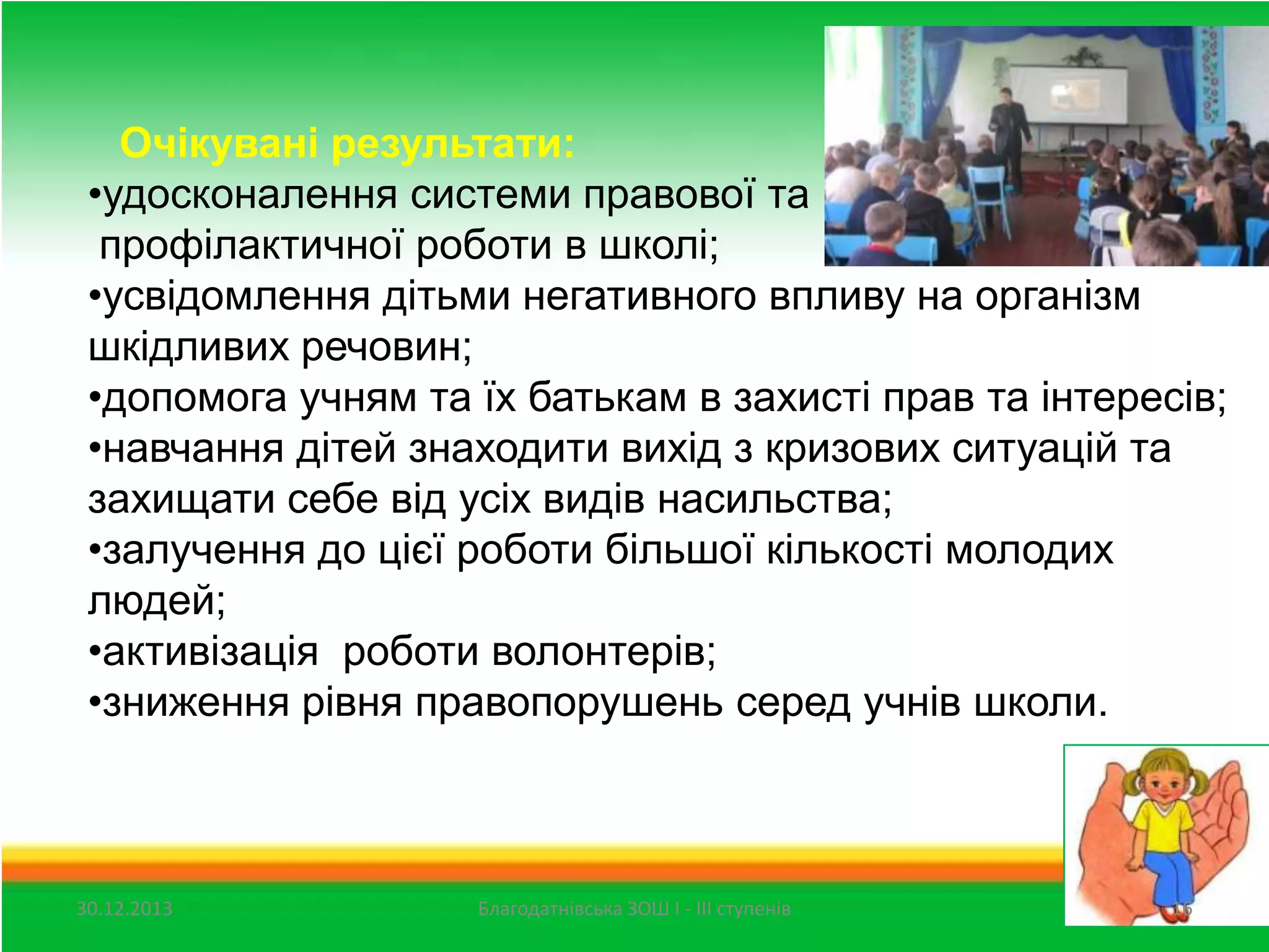 Очікувані результати:
•удосконалення системи правової та
профілактичної роботи в школі;
•усвідомлення дітьми негативного впливу на організм
шкідливих речовин;
•допомога учням та їх батькам в захисті прав та інтересів;
•навчання дітей знаходити вихід з кризових ситуацій та
захищати себе від усіх видів насильства;
•залучення до цієї роботи більшої кількості молодих
людей;
•активізація роботи волонтерів;
•зниження рівня правопорушень серед учнів школи.

30.12.2013

Благодатнівська ЗОШ І - ІІІ ступенів

16

 
