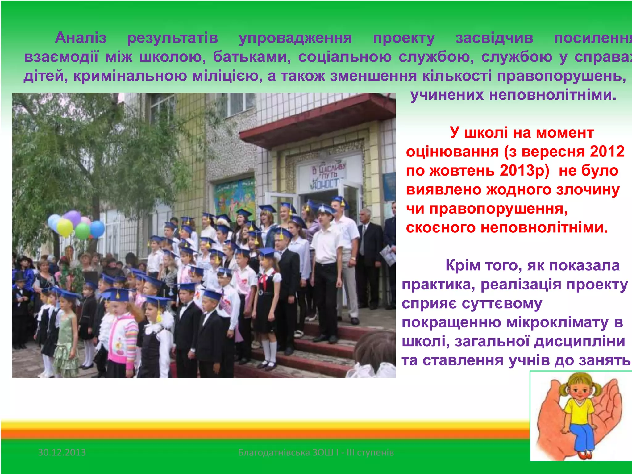 Аналіз результатів упровадження проекту засвідчив посилення
взаємодії між школою, батьками, соціальною службою, службою у справах
дітей, кримінальною міліцією, а також зменшення кількості правопорушень,
учинених неповнолітніми.

У школі на момент
оцінювання (з вересня 2012
по жовтень 2013р) не було
виявлено жодного злочину
чи правопорушення,
скоєного неповнолітніми.

Крім того, як показала
практика, реалізація проекту
сприяє суттєвому
покращенню мікроклімату в
школі, загальної дисципліни
та ставлення учнів до занять.

30.12.2013

Благодатнівська ЗОШ І - ІІІ ступенів

17

 