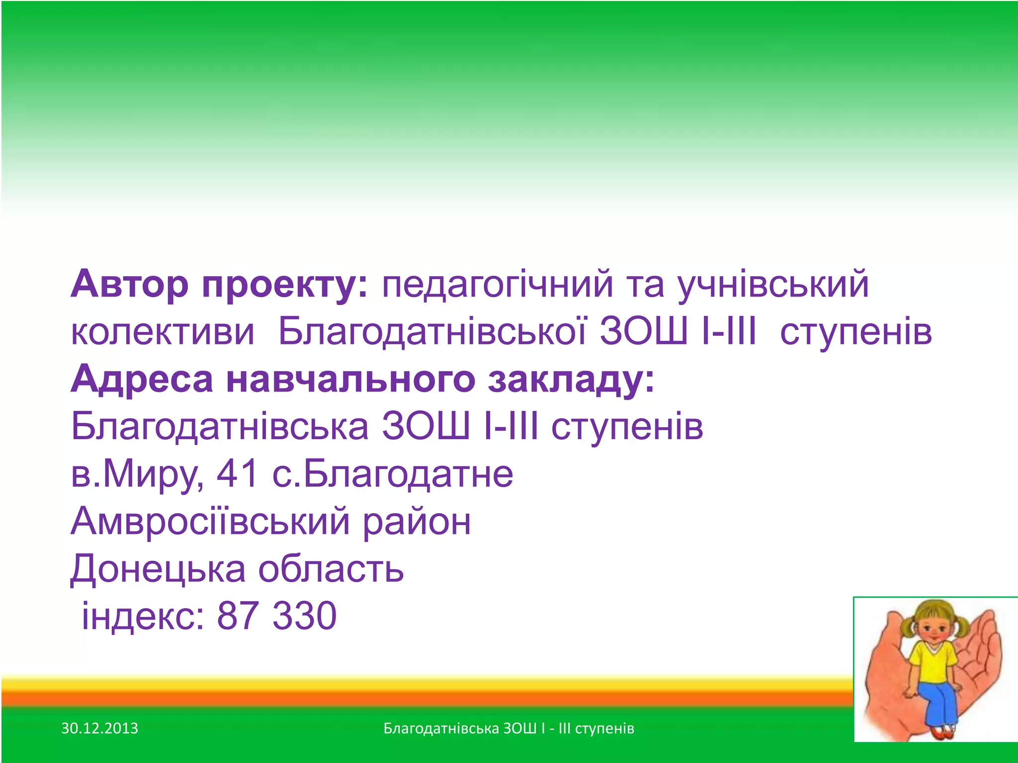 Автор проекту: педагогічний та учнівський
колективи Благодатнівської ЗОШ І-ІІІ ступенів
Адреса навчального закладу:
Благодатнівська ЗОШ І-ІІІ ступенів
в.Миру, 41 с.Благодатне
Амвросіївський район
Донецька область
індекс: 87 330
30.12.2013

Благодатнівська ЗОШ І - ІІІ ступенів

19

 