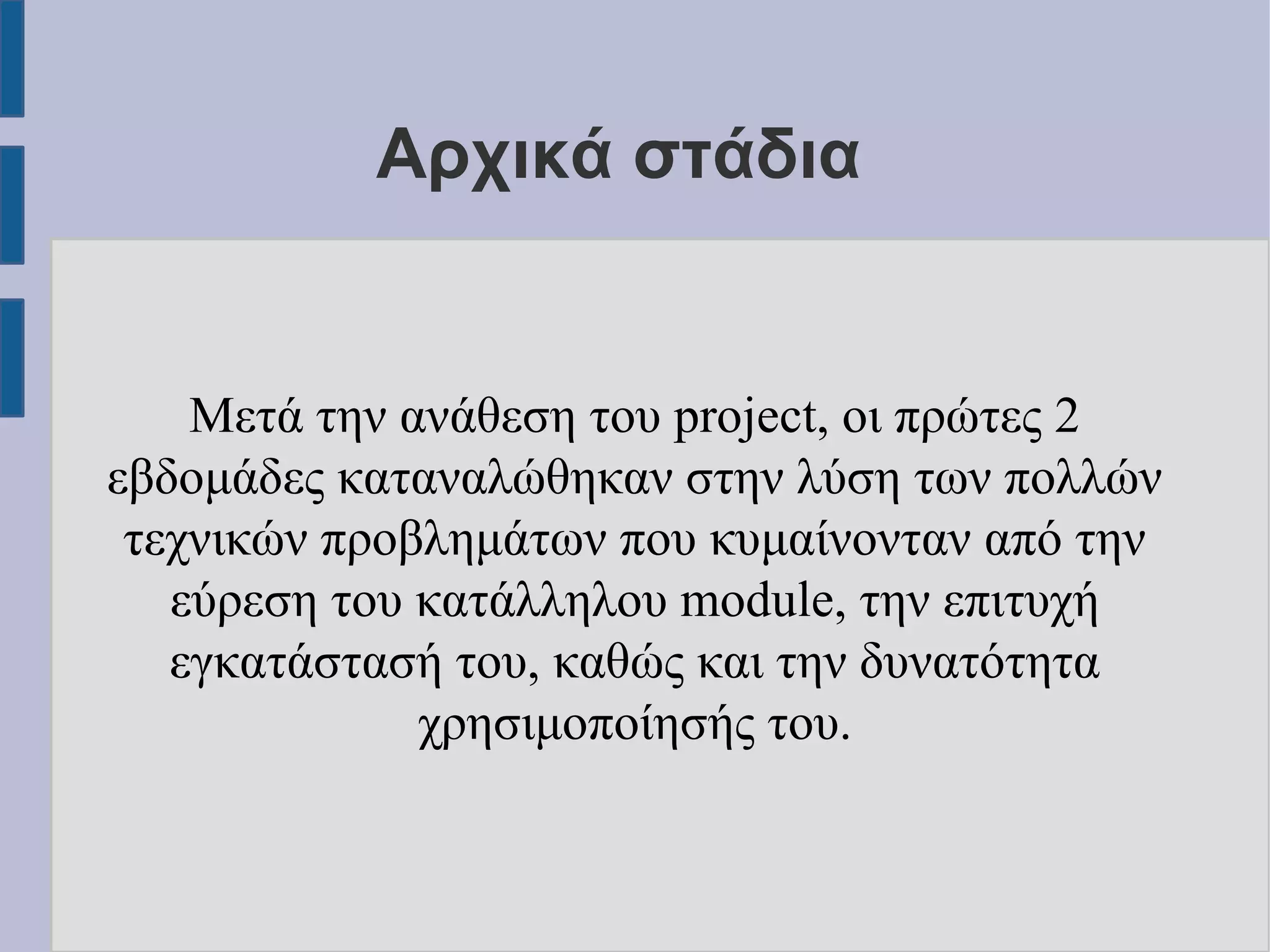 Αρχικά στάδια

Μετά την ανάθεση του project, οι πρώτες 2
εβδομάδες καταναλώθηκαν στην λύση των πολλών
τεχνικών προβλημάτων που κυμαίνονταν από την
εύρεση του κατάλληλου module, την επιτυχή
εγκατάστασή του, καθώς και την δυνατότητα
χρησιμοποίησής του.

 