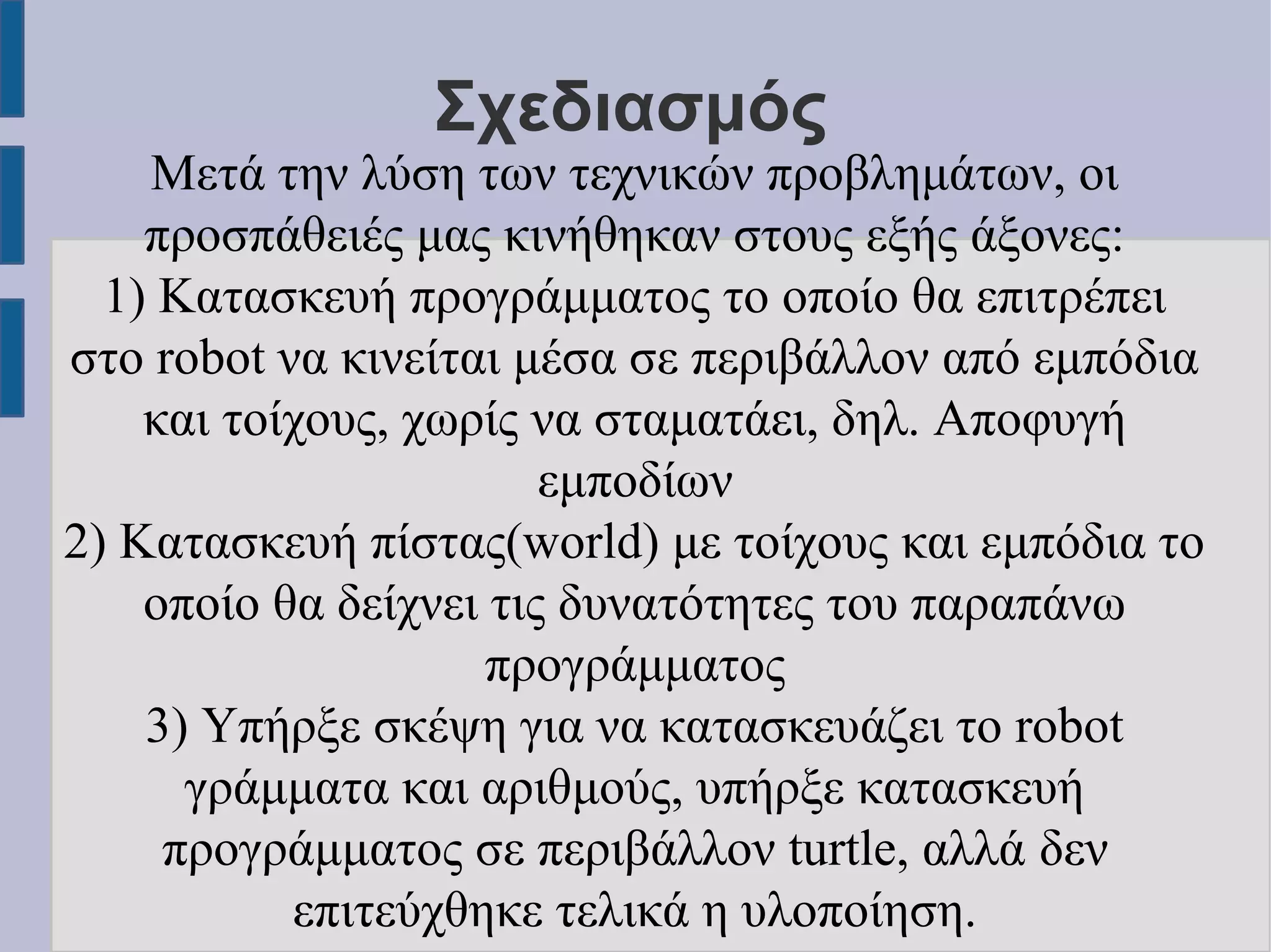 Σχεδιασμός

Μετά την λύση των τεχνικών προβλημάτων, οι
προσπάθειές μας κινήθηκαν στους εξής άξονες:
1) Κατασκευή προγράμματος το οποίο θα επιτρέπει
στο robot να κινείται μέσα σε περιβάλλον από εμπόδια
και τοίχους, χωρίς να σταματάει, δηλ. Αποφυγή
εμποδίων
2) Κατασκευή πίστας(world) με τοίχους και εμπόδια το
οποίο θα δείχνει τις δυνατότητες του παραπάνω
προγράμματος
3) Υπήρξε σκέψη για να κατασκευάζει το robot
γράμματα και αριθμούς, υπήρξε κατασκευή
προγράμματος σε περιβάλλον turtle, αλλά δεν
επιτεύχθηκε τελικά η υλοποίηση.

 