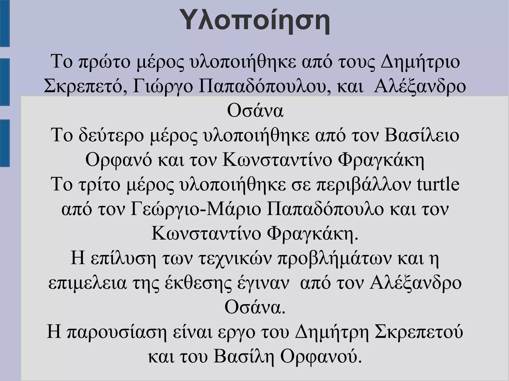 Υλοποίηση
Το πρώτο μέρος υλοποιήθηκε από τους Δημήτριο
Σκρεπετό, Γιώργο Παπαδόπουλου, και Αλέξανδρο
Οσάνα
Το δεύτερο μέρος υλοποιήθηκε από τον Βασίλειο
Ορφανό και τον Κωνσταντίνο Φραγκάκη
Το τρίτο μέρος υλοποιήθηκε σε περιβάλλον turtle
από τον Γεώργιο-Μάριο Παπαδόπουλο και τον
Κωνσταντίνο Φραγκάκη.
Η επίλυση των τεχνικών προβλήμάτων και η
επιμελεια της έκθεσης έγιναν από τον Αλέξανδρο
Οσάνα.
Η παρουσίαση είναι εργο του Δημήτρη Σκρεπετού
και του Βασίλη Ορφανού.

 