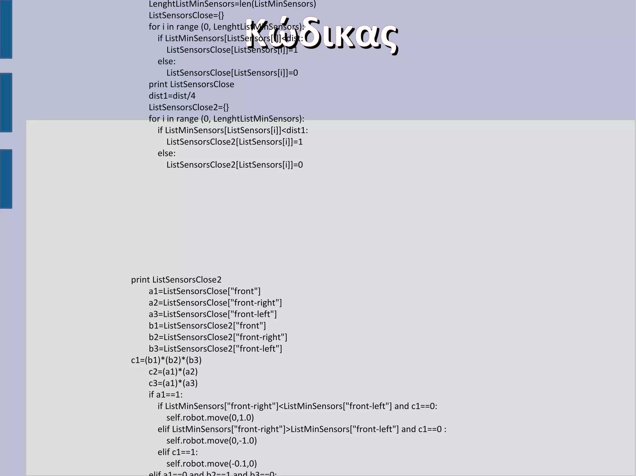 LenghtListMinSensors=len(ListMinSensors)
ListSensorsClose={}
for i in range (0, LenghtListMinSensors):
if ListMinSensors[ListSensors[i]]<dist:
ListSensorsClose[ListSensors[i]]=1
else:
ListSensorsClose[ListSensors[i]]=0
print ListSensorsClose
dist1=dist/4
ListSensorsClose2={}
for i in range (0, LenghtListMinSensors):
if ListMinSensors[ListSensors[i]]<dist1:
ListSensorsClose2[ListSensors[i]]=1
else:
ListSensorsClose2[ListSensors[i]]=0

Κώδικας

print ListSensorsClose2
a1=ListSensorsClose["front"]
a2=ListSensorsClose["front-right"]
a3=ListSensorsClose["front-left"]
b1=ListSensorsClose2["front"]
b2=ListSensorsClose2["front-right"]
b3=ListSensorsClose2["front-left"]
c1=(b1)*(b2)*(b3)
c2=(a1)*(a2)
c3=(a1)*(a3)
if a1==1:
if ListMinSensors["front-right"]<ListMinSensors["front-left"] and c1==0:
self.robot.move(0,1.0)
elif ListMinSensors["front-right"]>ListMinSensors["front-left"] and c1==0 :
self.robot.move(0,-1.0)
elif c1==1:
self.robot.move(-0.1,0)

 