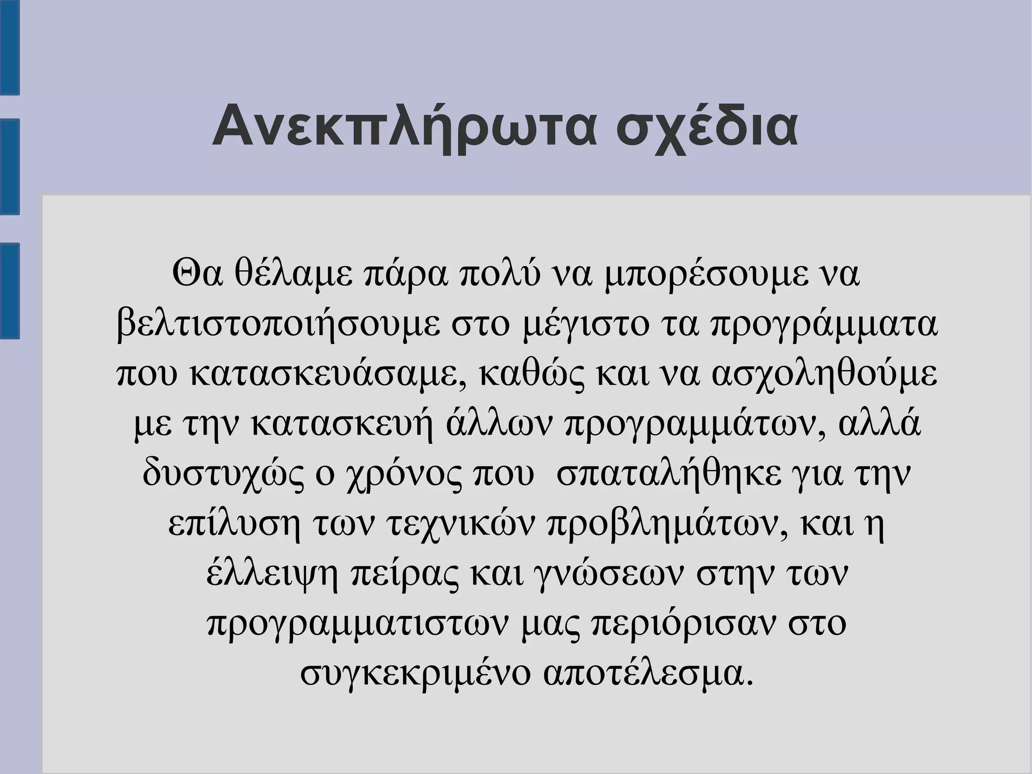 Ανεκπλήρωτα σχέδια
Θα θέλαμε πάρα πολύ να μπορέσουμε να
βελτιστοποιήσουμε στο μέγιστο τα προγράμματα
που κατασκευάσαμε, καθώς και να ασχοληθούμε
με την κατασκευή άλλων προγραμμάτων, αλλά
δυστυχώς ο χρόνος που σπαταλήθηκε για την
επίλυση των τεχνικών προβλημάτων, και η
έλλειψη πείρας και γνώσεων στην των
προγραμματιστων μας περιόρισαν στο
συγκεκριμένο αποτέλεσμα.

 