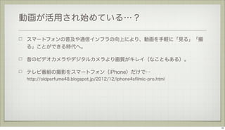 動画が活用され始めている…？
スマートフォンの普及や通信インフラの向上により、動画を手軽に「見る」「撮
る」ことができる時代へ。
昔のビデオカメラやデジタルカメラより画質がキレイ（なこともある）。
テレビ番組の撮影をスマートフォン（iPhone）だけで…
http://oldperfume48.blogspot.jp/2012/12/iphone4sﬁlmic-pro.html

10

 