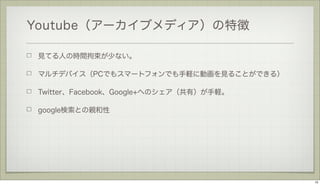 Youtube（アーカイブメディア）の特徴
見てる人の時間拘束が少ない。
マルチデバイス（PCでもスマートフォンでも手軽に動画を見ることができる）
Twitter、Facebook、Google+へのシェア（共有）が手軽。
google検索との親和性

15

 