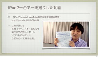 iPad2一台で一発撮りした動画
【iPad2 Movie】YouTube販売促進術講習会感想
http://youtu.be/UlX6vDF4xB4

これ以外にも
各種（イベント等）お知らせ
誕生日や送別メッセージ
イベントのレポート
などなど… に親和性高。

24

 