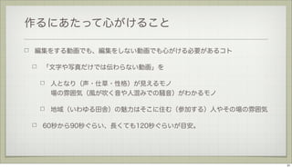 作るにあたって心がけること
編集をする動画でも、編集をしない動画でも心がける必要があるコト
「文字や写真だけでは伝わらない動画」を
人となり（声・仕草・性格）が見えるモノ
場の雰囲気（風が吹く音や人混みでの騒音）がわかるモノ
地域（いわゆる田舎）の魅力はそこに住む（参加する）人やその場の雰囲気
60秒から90秒ぐらい、長くても120秒ぐらいが目安。

31

 