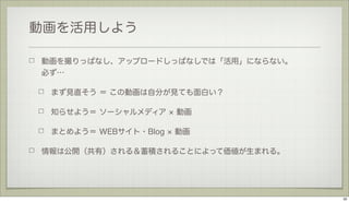 動画を活用しよう
動画を撮りっぱなし、アップロードしっぱなしでは「活用」にならない。
必ず…
まず見直そう ＝ この動画は自分が見ても面白い？
知らせよう＝ ソーシャルメディア

動画

まとめよう＝ WEBサイト・Blog

動画

情報は公開（共有）される＆蓄積されることによって価値が生まれる。

32

 