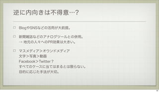 逆に内向きは不得意…?
BlogやSNSなどの活用が大前提。
新聞雑誌などのアナログツールとの併用。
→ 地元の人々へのPR効果は大きい。
マスメディア＞オウンドメディア
文字＞写真＞動画
Facebook＞Twitter？
すべてのケースに当てはまるとは限らない。
目的に応じた手法が大切。

33

 