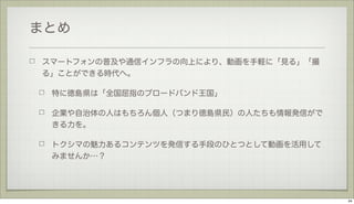 まとめ
スマートフォンの普及や通信インフラの向上により、動画を手軽に「見る」「撮
る」ことができる時代へ。
特に徳島県は「全国屈指のブロードバンド王国」
企業や自治体の人はもちろん個人（つまり徳島県民）の人たちも情報発信がで
きる力を。
トクシマの魅力あるコンテンツを発信する手段のひとつとして動画を活用して
みませんか…？

34

 