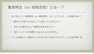 集落再生（or 地域活性）とは…？
なにをもって「集落再生（or 地域活性）した（している）」と定義するか？
観光で人が来てくれること？泊まってくれること？
住む人が増えること？雇用が生まれること？
答え（＝ゴールや目標）はもちろん人それぞれ。
ゴールは違えど「地域のコトを 多くの人 に知ってもらう」ことがまず第一歩

5

 