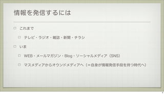 情報を発信するには
これまで
テレビ・ラジオ・雑誌・新聞・チラシ
いま
WEB・メールマガジン・Blog・ソーシャルメディア（SNS）
マスメディアからオウンドメディアへ（＝自身が情報発信手段を持つ時代へ）

6

 