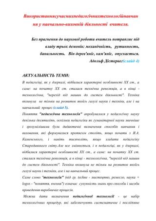 Використаннясучаснихпедагогічнихтехнологійнавчан
ня у навчально-виховній діяльності вчителя.
Без прагнення до наукової роботи вчитель потрапляє під
владу трьох демонів: механічність, рутинность,
банальность. Він дерев'яніє, кам'яніє, опускається.
Адольф Дістервег(слайд 4)
АКТУАЛЬНІСТЬ ТЕМИ:
В педагогіці, як у дзеркалі, відбилися характерні особливості ХХ ст., а
саме: на початку ХХ ст. сталася технічна революція, а в кінці технологічна, "перехід від машин до систем діяльності". Техніка
вплинула не тільки на розвиток якоїсь галузі науки і техніки, але і на
навчальний процес.(слайд 5).
Поняття "педагогічна технологія" апробувалося у педагогічну науку
декілька десятиліть, оскільки педагогіки як гуманітарної науки звичніше
і зрозумілішими були дидактичні визначення способів навчання і
виховання, які формувалися протягом століть, якщо почати з Я.А.
Каменського,

і

навіть

тисячоліть,

якщо

згадати

педагогіку

Стародавнього світу.Але все змінюється, і в педагогіці, як у дзеркалі,
відбилися характерні особливості ХХ ст., а саме: на початку ХХ ст.
сталася технічна революція, а в кінці - технологічна, "перехід від машин
до систем діяльності". Техніка вплинула не тільки на розвиток якоїсь
галузі науки і техніки, але і на навчальний процес.
Саме слово "технологія" (від гр. techne - мистецтво, ремесло, наука +
logos - "поняття, вчення") означає сукупність знань про способи і засоби
проведення виробничих процесів.
Можна

дати

визначення

педагогічної

технології

-

це

набір

технологічних процедур, які забезпечують систематичне і послідовне

 