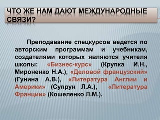 ЧТО ЖЕ НАМ ДАЮТ МЕЖДУНАРОДНЫЕ
СВЯЗИ?
Преподавание спецкурсов ведется по
авторским программам и учебникам,
создателями которых являются учителя
школы: «Бизнес-курс» (Крупка И.Н.,
Мироненко Н.А.), «Деловой французский»
(Гунина А.В.), «Литература Англии и
Америки» (Супрун Л.А.),
«Литература
Франции» (Кошеленко Л.М.).

 