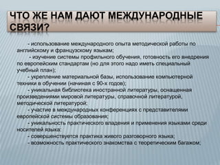 ЧТО ЖЕ НАМ ДАЮТ МЕЖДУНАРОДНЫЕ
СВЯЗИ?
- использование международного опыта методической работы по
английскому и французскому языкам;
- изучение системы профильного обучения, готовность его внедрения
по европейским стандартам (но для этого надо иметь специальный
учебный план);
- укрепление материальной базы, использование компьютерной
техники в обучении (начиная с 90-х годов);
- уникальная библиотека иностранной литературы, оснащенная
произведениями мировой литературы, справочной литературой,
методической литературой;
- участие в международных конференциях с представителями
европейской системы образования;
- уникальность практического владения и применения языками среди
носителей языка:
- совершенствуется практика живого разговорного языка;
- возможность практического знакомства с теоретическим багажом;

 