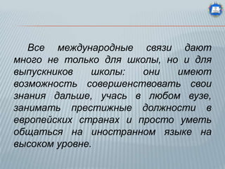 Все международные связи дают
много не только для школы, но и для
выпускников
школы:
они
имеют
возможность совершенствовать свои
знания дальше, учась в любом вузе,
занимать престижные должности в
европейских странах и просто уметь
общаться на иностранном языке на
высоком уровне.

 