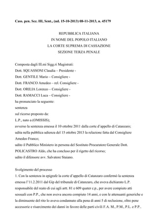 Cass. pen. Sez. III, Sent., (ud. 15-10-2013) 08-11-2013, n. 45179

REPUBBLICA ITALIANA
IN NOME DEL POPOLO ITALIANO
LA CORTE SUPREMA DI CASSAZIONE
SEZIONE TERZA PENALE

Composta dagli Ill.mi Sigg.ri Magistrati:
Dott. SQUASSONI Claudia – Presidente Dott. GENTILE Mario – Consigliere Dott. FRANCO Amedeo – rel. Consigliere Dott. ORILIA Lorenzo – Consigliere Dott. RAMACCI Luca – Consigliere ha pronunciato la seguente:
sentenza
sul ricorso proposto da:
L.P., nato a (OMISSIS);
avverso la sentenza emessa il 10 ottobre 2011 dalla corte d’appello di Catanzaro;
udita nella pubblica udienza del 15 ottobre 2013 la relazione fatta dal Consigliere
Amedeo Franco;
udito il Pubblico Ministero in persona del Sostituto Procuratore Generale Dott.
POLICASTRO Aldo, che ha concluso per il rigetto del ricorso;
udito il difensore avv. Salvatore Staiano.

Svolgimento del processo
1. Con la sentenza in epigrafe la corte d’appello di Catanzaro confermò la sentenza
emessa l’11.2.2011 dal Gip del tribunale di Catanzaro, che aveva dichiarato L.P.
responsabile del reato di cui agli artt. 81 e 609 quater c.p., per avere compiuto atti
sessuali con P.P., che non aveva ancora compiuto 14 anni, e con le attenuanti generiche e
la diminuente del rito lo aveva condannato alla pena di anni 5 di reclusione, oltre pene
accessorie e risarcimento dei danni in favore delle parti civili F.A. M., P.M., P.L. e P.P..

 