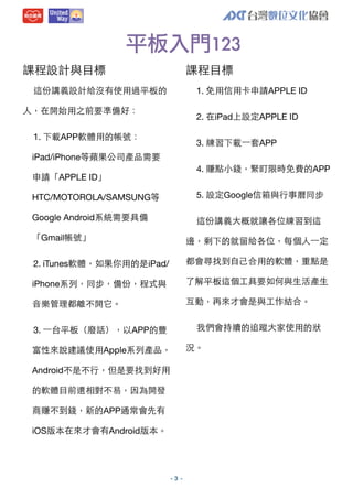 平板入門123
課程設計與⺫⽬目標

課程⺫⽬目標
1. 免⽤用信⽤用卡申請APPLE ID

這份講義設計給沒有使⽤用過平板的
⼈人，在開始⽤用之前要準備好：

2. 在iPad上設定APPLE ID

1. 下載APP軟體⽤用的帳號：

3. 練習下載⼀一套APP

iPad/iPhone等蘋果公司產品需要
4. 賺點⼩小錢，緊盯限時免費的APP

申請「APPLE ID」
HTC/MOTOROLA/SAMSUNG等

5. 設定Google信箱與⾏行事曆同步

Google Android系統需要具備

這份講義⼤大概就讓各位練習到這

「Gmail帳號」

邊，剩下的就留給各位，每個⼈人⼀一定

2. iTunes軟體，如果你⽤用的是iPad/

都會尋找到⾃自⼰己合⽤用的軟體，重點是

iPhone系列，同步，備份，程式與

了解平板這個⼯工具要如何與⽣生活產⽣生

⾳音樂管理都離不開它。

互動，再來才會是與⼯工作結合。
我們會持續的追蹤⼤大家使⽤用的狀

3. ⼀一台平板（廢話），以APP的豐
富性來說建議使⽤用Apple系列產品，
Android不是不⾏行，但是要找到好⽤用
的軟體⺫⽬目前還相對不易，因為開發
商賺不到錢，新的APP通常會先有
iOS版本在來才會有Android版本。

-3 -

況。

 
