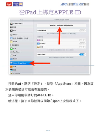 在iPad上綁定APPLE ID

打開iPad，點選「設定」，找到「App Store」相關，因為版
本的關係描述可能會有點差異。
登⼊入你剛剛申請好的APPLE ID。
就這樣，接下來你就可以開始在ipad上安裝程式了。

-5 -

 
