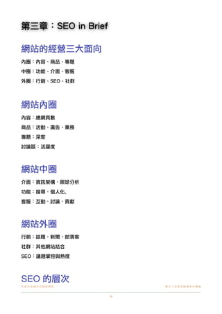 第三章：SEO in Brief
網站的經營三大面向
內圈：內容、商品、專題
中圈：功能、介面、客服
外圈：行銷、SEO、社群

網站內圈
內容：總網頁數
商品：活動、廣告、業務
專題：深度
討論區：活躍度

網站中圈
介面：資訊架構，眼球分析
功能：搜尋，個人化, 
客服：互動，討論，貢獻

網站外圈
行銷：話題，新聞，部落客
社群：其他網站結合
SEO：議題掌控與熱度

SEO 的層次
非 營 利 組 織 共 同 進 階 課 程!

數位工具應用輔導教材彙編

24

 